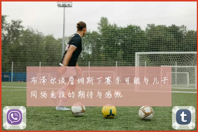 布泽尔谈詹姆斯下赛季可能与儿子同场竞技的期待与感慨