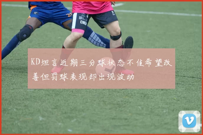 KD坦言近期三分球状态不佳希望改善但罚球表现却出现波动