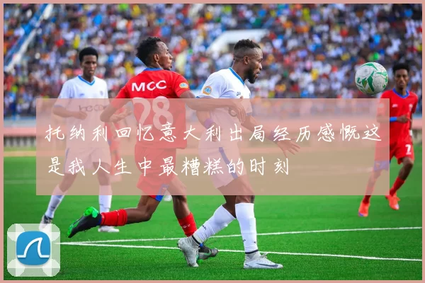 托纳利回忆意大利出局经历感慨这是我人生中最糟糕的时刻