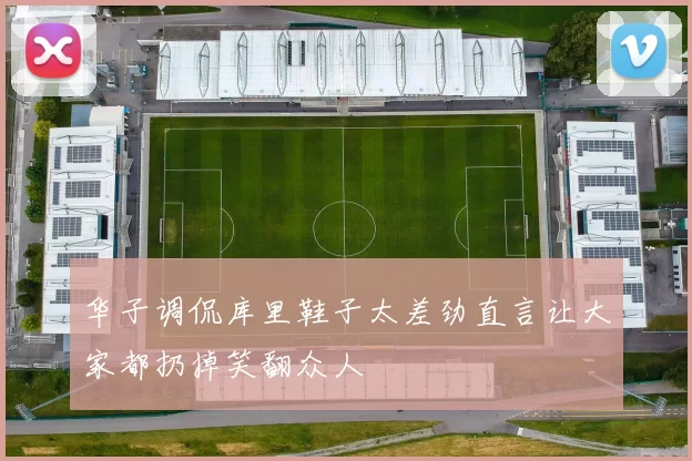 华子调侃库里鞋子太差劲直言让大家都扔掉笑翻众人