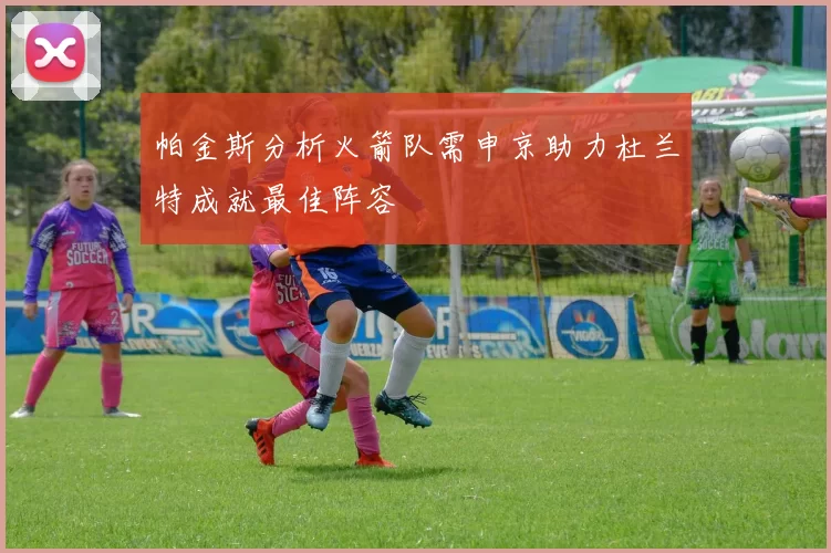 帕金斯分析火箭队需申京助力杜兰特成就最佳阵容