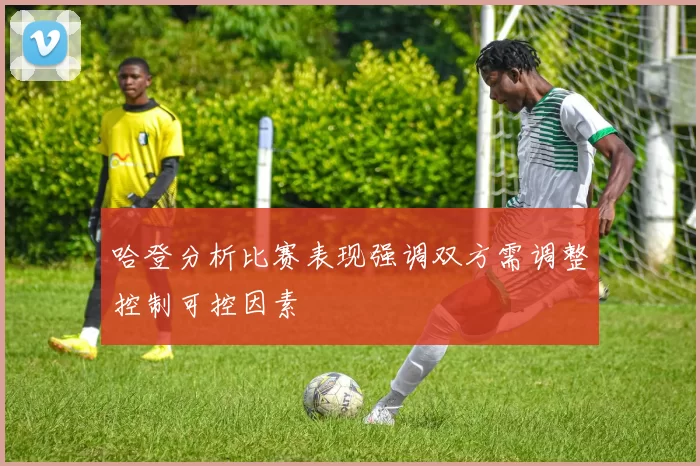 哈登分析比赛表现强调双方需调整控制可控因素