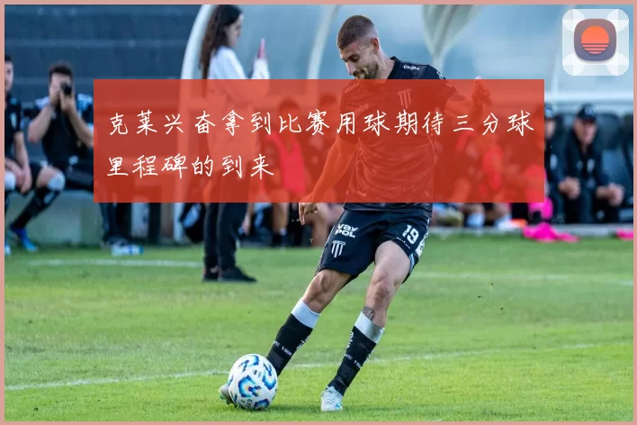 克莱兴奋拿到比赛用球期待三分球里程碑的到来