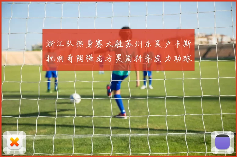 浙江队热身赛大胜苏州东吴卢卡斯托利奇陶强龙方昊周科齐发力助球队取胜