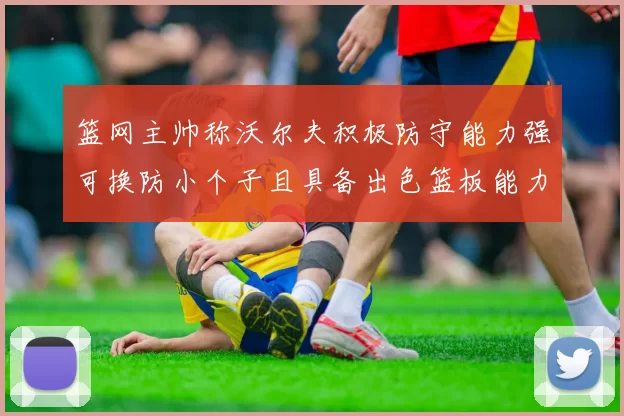 篮网主帅称沃尔夫积极防守能力强可换防小个子且具备出色篮板能力