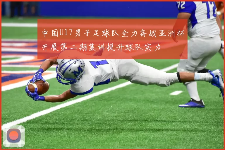 中国U17男子足球队全力备战亚洲杯开展第二期集训提升球队实力