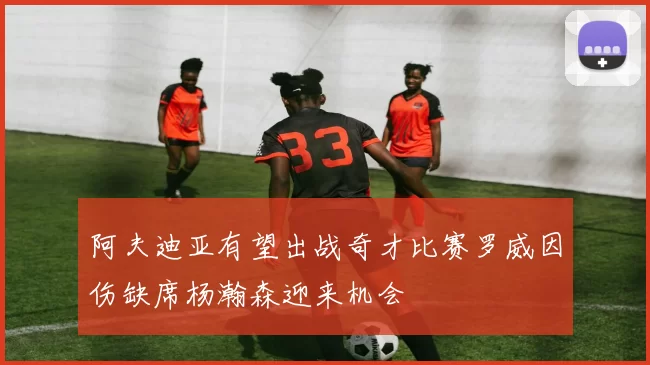 阿夫迪亚有望出战奇才比赛罗威因伤缺席杨瀚森迎来机会