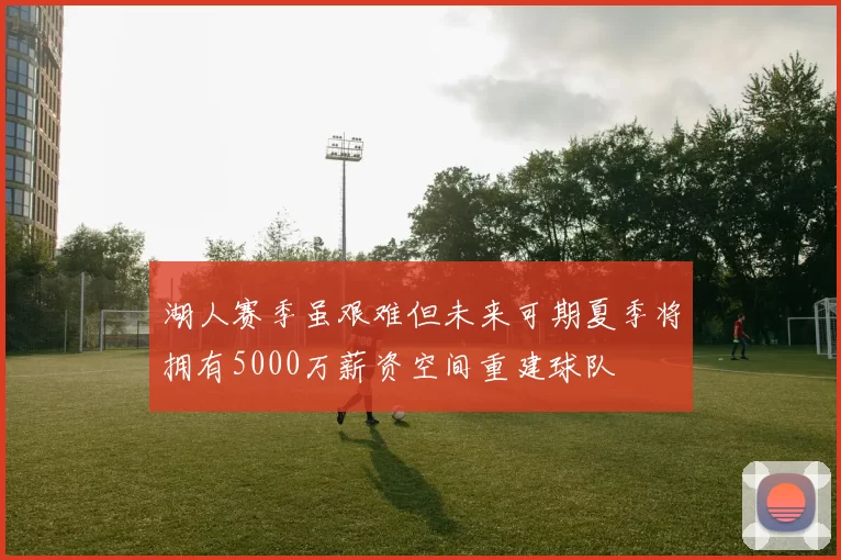 湖人赛季虽艰难但未来可期夏季将拥有5000万薪资空间重建球队