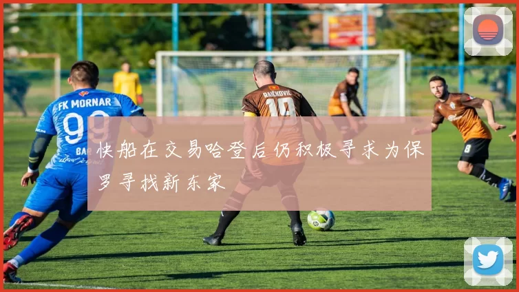 快船在交易哈登后仍积极寻求为保罗寻找新东家
