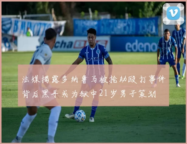法媒揭露多纳鲁马被抢劫殴打事件背后黑手或为狱中21岁男子策划
