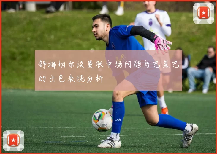舒梅切尔谈曼联中场问题与巴莱巴的出色表现分析
